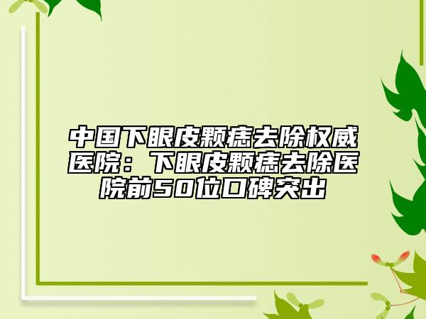 中國下眼皮顆痣去除權威醫(yī)院：下眼皮顆痣去除醫(yī)院前50位口碑突出