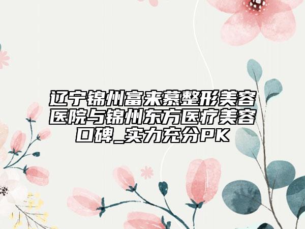 遼寧錦州富來慕整形美容醫(yī)院與錦州東方醫(yī)療美容口碑_實(shí)力充分PK