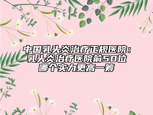 中國(guó)乳頭炎治療正規(guī)醫(yī)院：乳頭炎治療醫(yī)院前50位哪個(gè)實(shí)力更高一籌