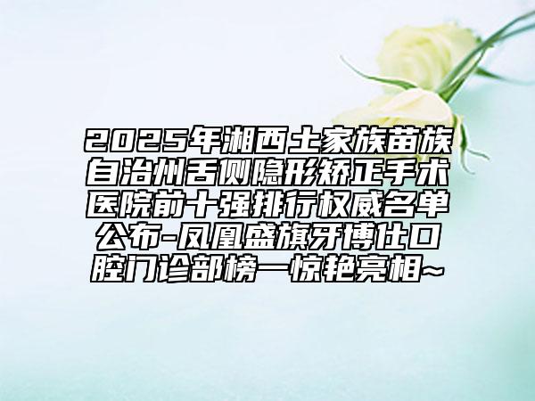2025年湘西土家族苗族自治州舌側(cè)隱形矯正手術(shù)醫(yī)院前十強排行權(quán)威名單公布-鳳凰盛旗牙博仕口腔門診部榜一驚艷亮相~