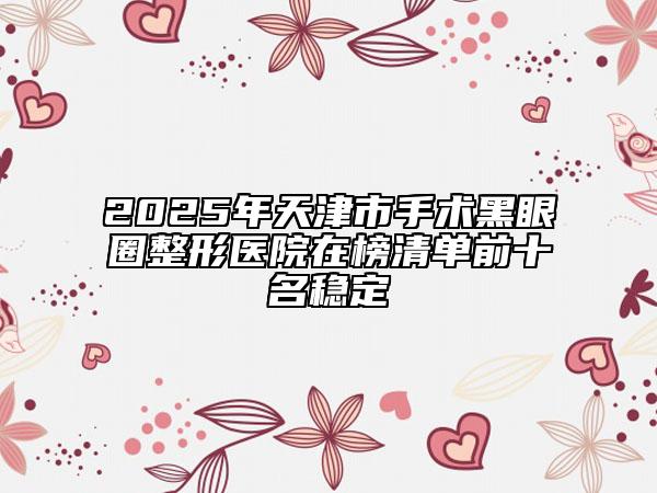 2025年天津市手術(shù)黑眼圈整形醫(yī)院在榜清單前十名穩(wěn)定