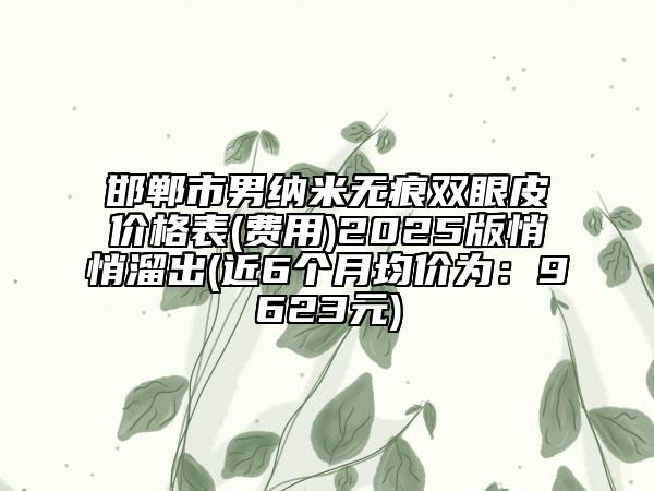 邯鄲市男納米無痕雙眼皮價(jià)格表(費(fèi)用)2025版悄悄溜出(近6個(gè)月均價(jià)為：9623元)