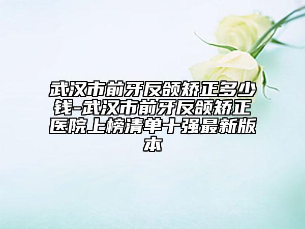 武漢市前牙反頜矯正多少錢-武漢市前牙反頜矯正醫(yī)院上榜清單十強最新版本