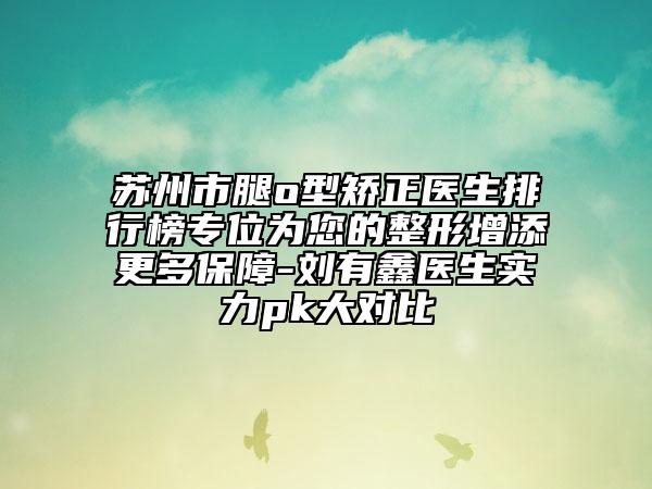 蘇州市腿o型矯正醫(yī)生排行榜專位為您的整形增添更多保障-劉有鑫醫(yī)生實(shí)力pk大對比