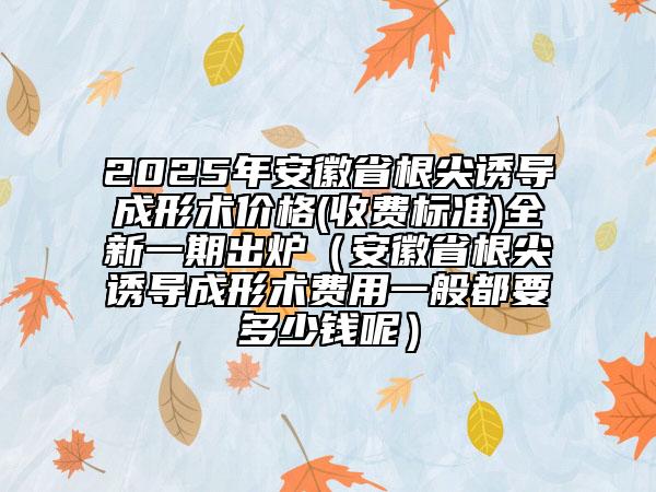2025年安徽省根尖誘導成形術(shù)價格(收費標準)全新一期出爐（安徽省根尖誘導成形術(shù)費用一般都要多少錢呢）