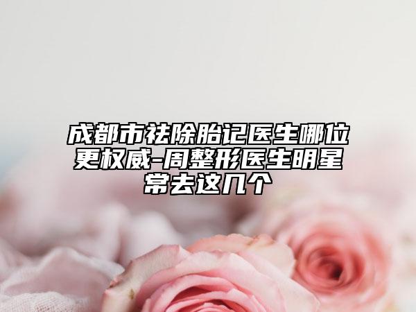 成都市祛除胎記醫(yī)生哪位更權威-周整形醫(yī)生明星常去這幾個