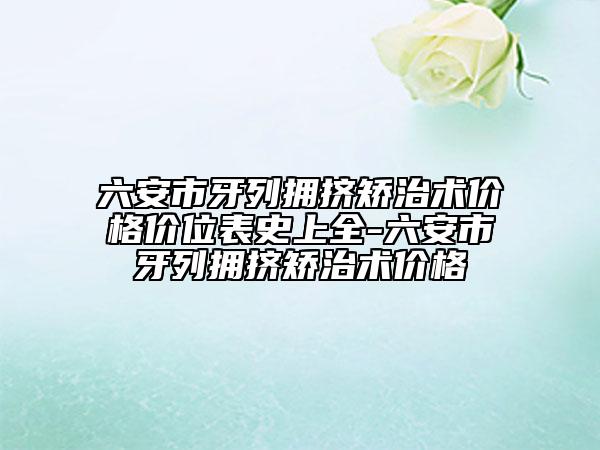 六安市牙列擁擠矯治術(shù)價格價位表史上全-六安市牙列擁擠矯治術(shù)價格