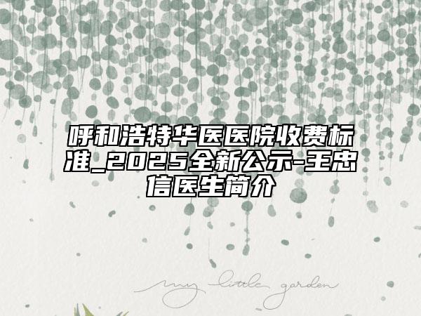 呼和浩特華醫(yī)醫(yī)院收費(fèi)標(biāo)準(zhǔn)_2025全新公示-王忠信醫(yī)生簡介