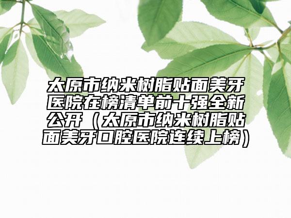 太原市納米樹脂貼面美牙醫(yī)院在榜清單前十強(qiáng)全新公開（太原市納米樹脂貼面美牙口腔醫(yī)院連續(xù)上榜）