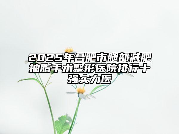 2025年合肥市腿部減肥抽脂手術(shù)整形醫(yī)院排行十強實力醫(yī)