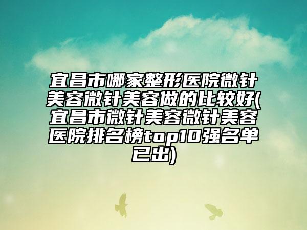 宜昌市哪家整形醫(yī)院微針美容微針美容做的比較好(宜昌市微針美容微針美容醫(yī)院排名榜top10強(qiáng)名單已出)