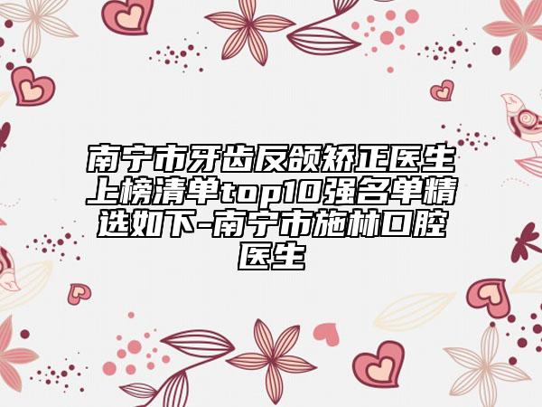 南寧市牙齒反頜矯正醫(yī)生上榜清單top10強(qiáng)名單精選如下-南寧市施林口腔醫(yī)生