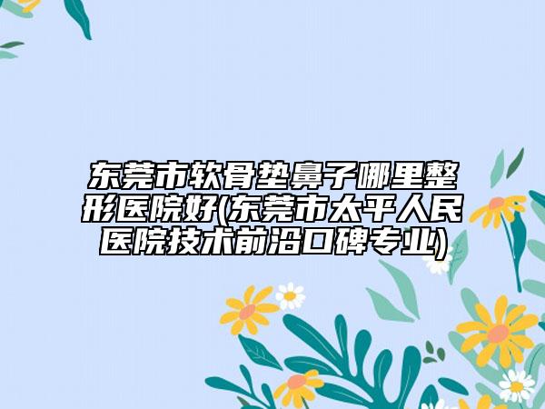 東莞市軟骨墊鼻子哪里整形醫(yī)院好(東莞市太平人民醫(yī)院技術(shù)前沿口碑專業(yè))