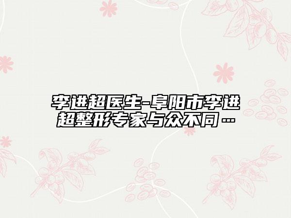 李進超醫(yī)生-阜陽市李進超整形專家與眾不同…