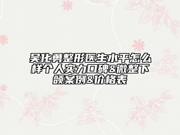 吳化勇整形醫(yī)生水平怎么樣個(gè)人實(shí)力口碑&微整下頜案例&價(jià)格表