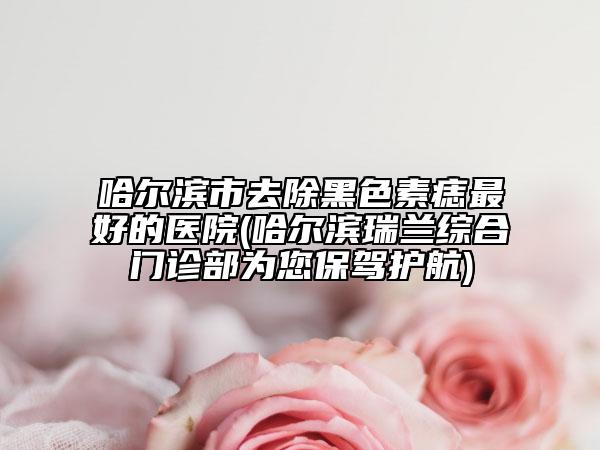 哈爾濱市去除黑色素痣最好的醫(yī)院(哈爾濱瑞蘭綜合門(mén)診部為您保駕護(hù)航)