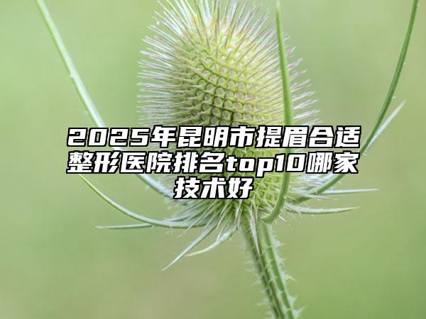 2025年昆明市提眉合適整形醫(yī)院排名top10哪家技術(shù)好