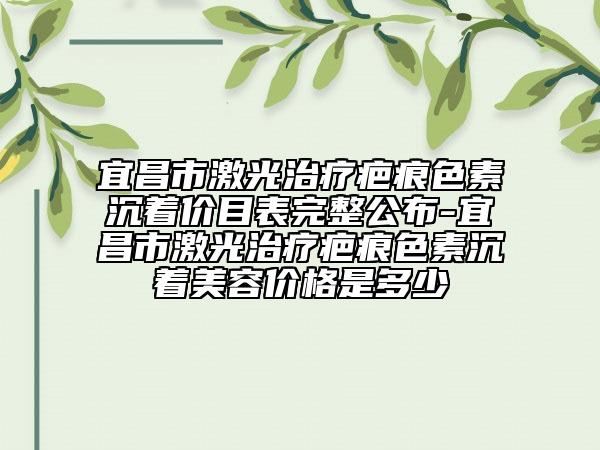 宜昌市激光治療疤痕色素沉著價(jià)目表完整公布-宜昌市激光治療疤痕色素沉著美容價(jià)格是多少