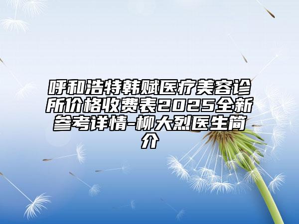 呼和浩特韓賦醫(yī)療美容診所價格收費表2025全新參考詳情-柳大烈醫(yī)生簡介