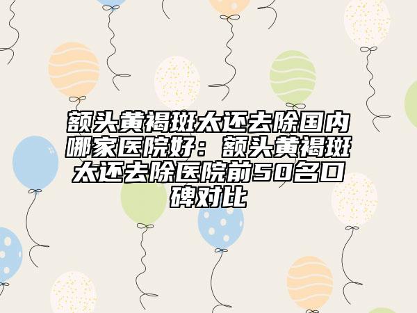 額頭黃褐斑太還去除國內哪家醫(yī)院好：額頭黃褐斑太還去除醫(yī)院前50名口碑對比