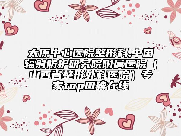 太原中心醫(yī)院整形科,中國(guó)輻射防護(hù)研究院附屬醫(yī)院（山西省整形外科醫(yī)院）專家top口碑在線