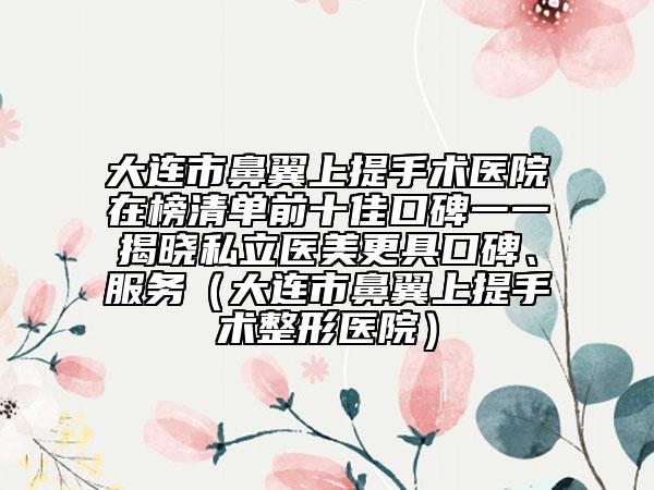 大連市鼻翼上提手術(shù)醫(yī)院在榜清單前十佳口碑一一揭曉私立醫(yī)美更具口碑、服務(wù)（大連市鼻翼上提手術(shù)整形醫(yī)院）