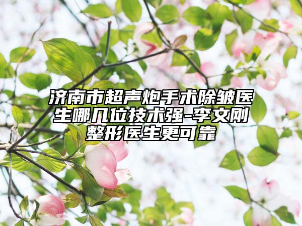 濟南市超聲炮手術(shù)除皺醫(yī)生哪幾位技術(shù)強-李文剛整形醫(yī)生更可靠