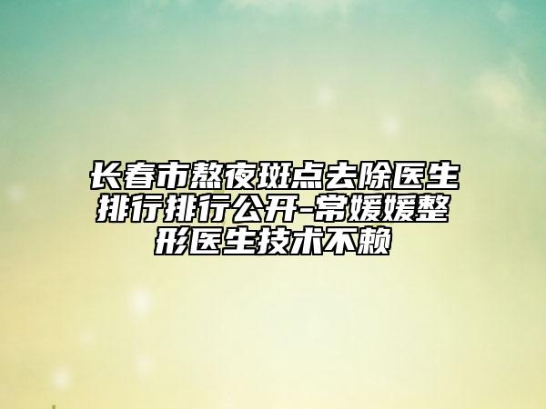 長春市熬夜斑點(diǎn)去除醫(yī)生排行排行公開-常媛媛整形醫(yī)生技術(shù)不賴