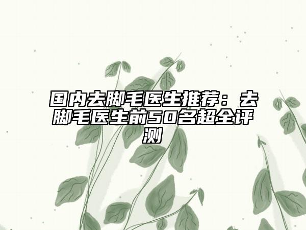 國內(nèi)去腳毛醫(yī)生推薦：去腳毛醫(yī)生前50名超全評測