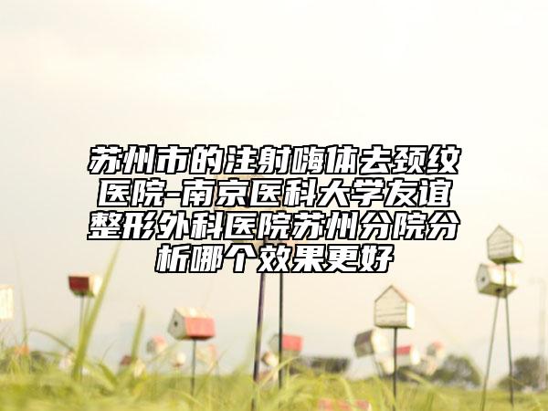 蘇州市的注射嗨體去頸紋醫(yī)院-南京醫(yī)科大學(xué)友誼整形外科醫(yī)院蘇州分院分析哪個效果更好