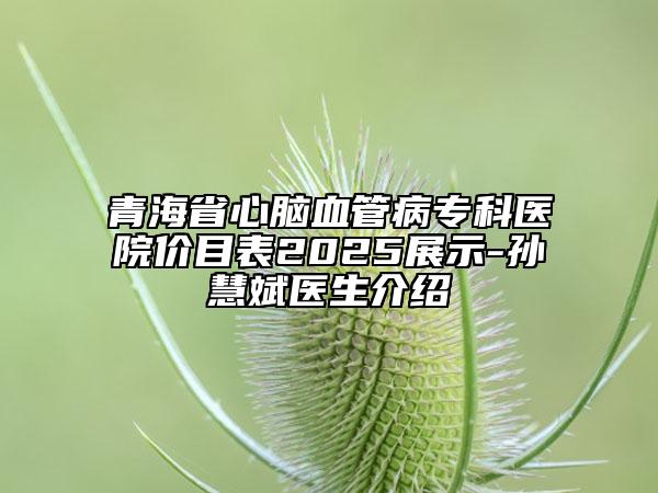 青海省心腦血管病?？漆t(yī)院價(jià)目表2025展示-孫慧斌醫(yī)生介紹