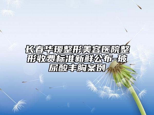 長春華璦整形美容醫(yī)院整形收費標準新鮮公布-玻尿酸豐胸案例