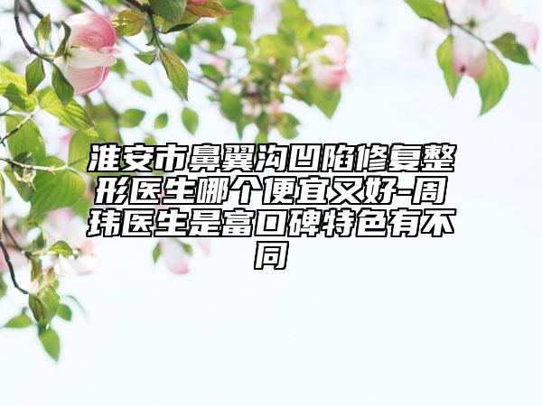 淮安市鼻翼溝凹陷修復(fù)整形醫(yī)生哪個(gè)便宜又好-周瑋醫(yī)生是富口碑特色有不同