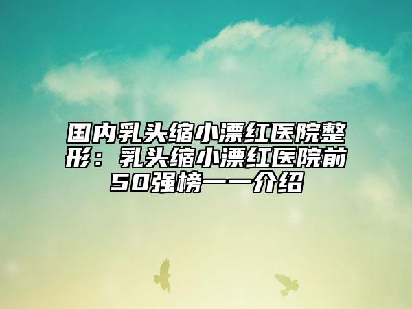 國(guó)內(nèi)乳頭縮小漂紅醫(yī)院整形：乳頭縮小漂紅醫(yī)院前50強(qiáng)榜一一介紹