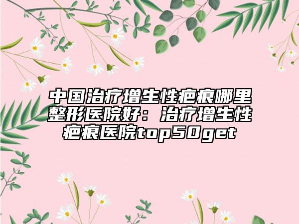 中國治療增生性疤痕哪里整形醫(yī)院好：治療增生性疤痕醫(yī)院top50get