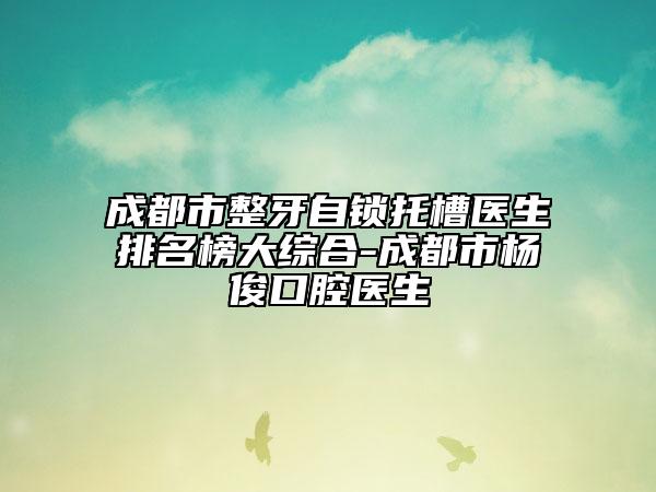 成都市整牙自鎖托槽醫(yī)生排名榜大綜合-成都市楊俊口腔醫(yī)生