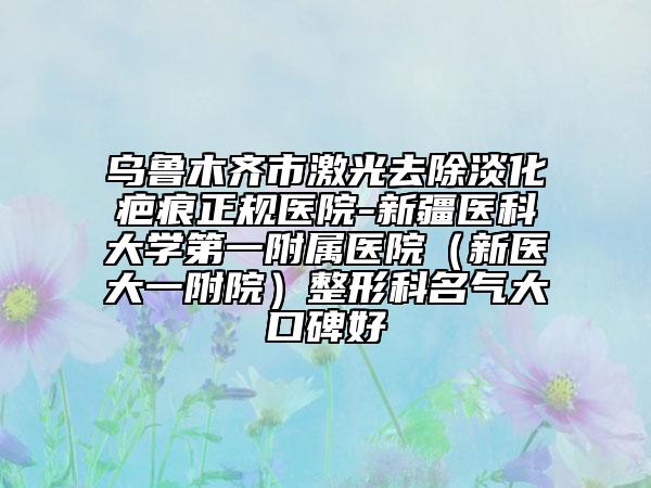 烏魯木齊市激光去除淡化疤痕正規(guī)醫(yī)院-新疆醫(yī)科大學第一附屬醫(yī)院（新醫(yī)大一附院）整形科名氣大口碑好