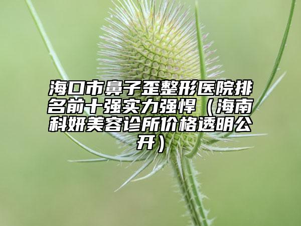 ?？谑斜亲油嵴吾t(yī)院排名前十強(qiáng)實(shí)力強(qiáng)悍（海南科妍美容診所價(jià)格透明公開）