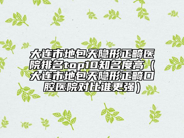大連市地包天隱形正畸醫(yī)院排名top10知名度高（大連市地包天隱形正畸口腔醫(yī)院對比誰更強(qiáng)）