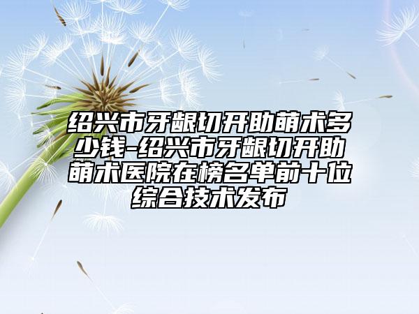紹興市牙齦切開助萌術多少錢-紹興市牙齦切開助萌術醫(yī)院在榜名單前十位綜合技術發(fā)布