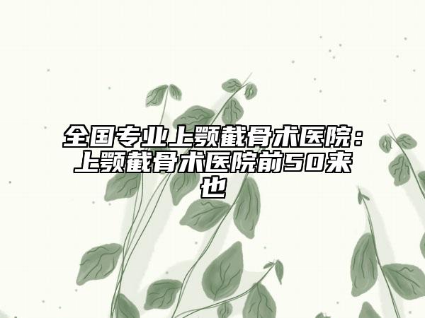 全國(guó)專(zhuān)業(yè)上顎截骨術(shù)醫(yī)院：上顎截骨術(shù)醫(yī)院前50來(lái)也