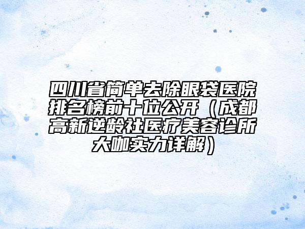 四川省簡單去除眼袋醫(yī)院排名榜前十位公開（成都高新逆齡社醫(yī)療美容診所大咖實力詳解）