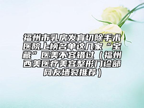 福州市乳房發(fā)育切除手術(shù)醫(yī)院上榜名單這幾家“寶藏”醫(yī)美不容錯過（福州西美醫(yī)療美容整形門診部網(wǎng)友墻裂推薦）