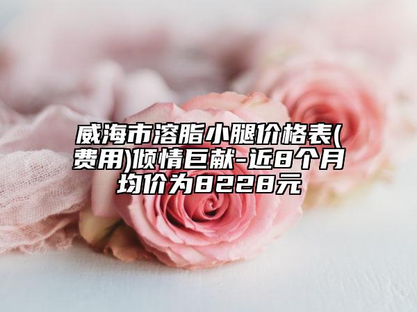 威海市溶脂小腿價(jià)格表(費(fèi)用)傾情巨獻(xiàn)-近8個(gè)月均價(jià)為8228元