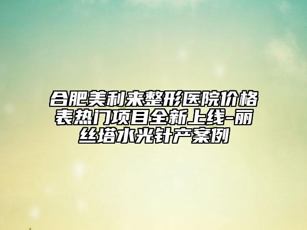 合肥美利來整形醫(yī)院價(jià)格表熱門項(xiàng)目全新上線-麗絲塔水光針產(chǎn)案例