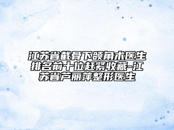 江蘇省截骨下頜角術(shù)醫(yī)生排名前十位趕緊收藏-江蘇省蘆麗萍整形醫(yī)生