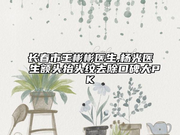 長春市王彬彬醫(yī)生,楊光醫(yī)生額頭抬頭紋去除口碑大PK