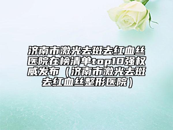濟南市激光去斑去紅血絲醫(yī)院在榜清單top10強權威發(fā)布（濟南市激光去斑去紅血絲整形醫(yī)院）