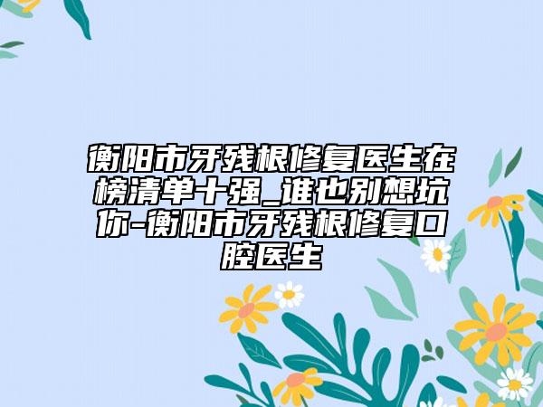 衡陽(yáng)市牙殘根修復(fù)醫(yī)生在榜清單十強(qiáng)_誰(shuí)也別想坑你-衡陽(yáng)市牙殘根修復(fù)口腔醫(yī)生