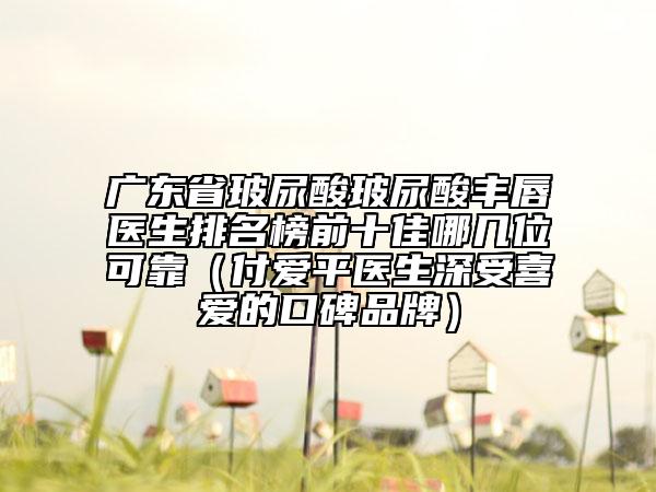 廣東省玻尿酸玻尿酸豐唇醫(yī)生排名榜前十佳哪幾位可靠（付愛平醫(yī)生深受喜愛的口碑品牌）
